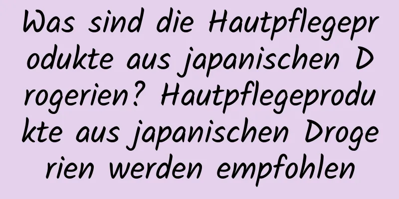 Was sind die Hautpflegeprodukte aus japanischen Drogerien? Hautpflegeprodukte aus japanischen Drogerien werden empfohlen
