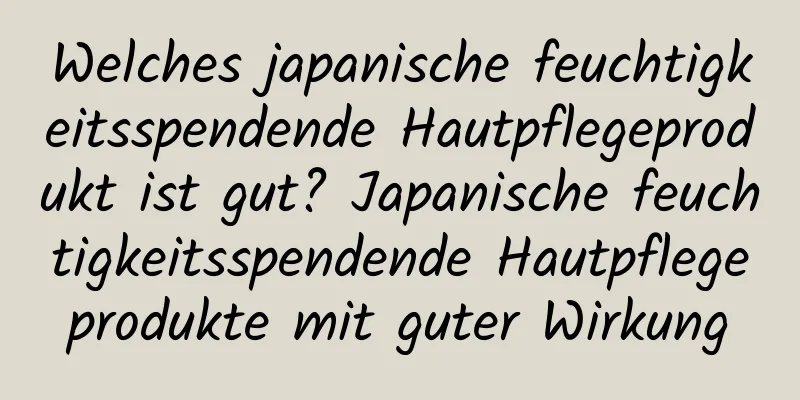Welches japanische feuchtigkeitsspendende Hautpflegeprodukt ist gut? Japanische feuchtigkeitsspendende Hautpflegeprodukte mit guter Wirkung
