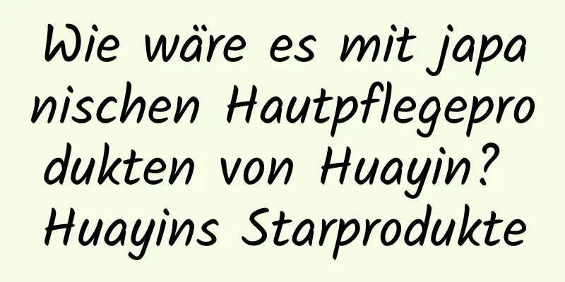 Wie wäre es mit japanischen Hautpflegeprodukten von Huayin? Huayins Starprodukte