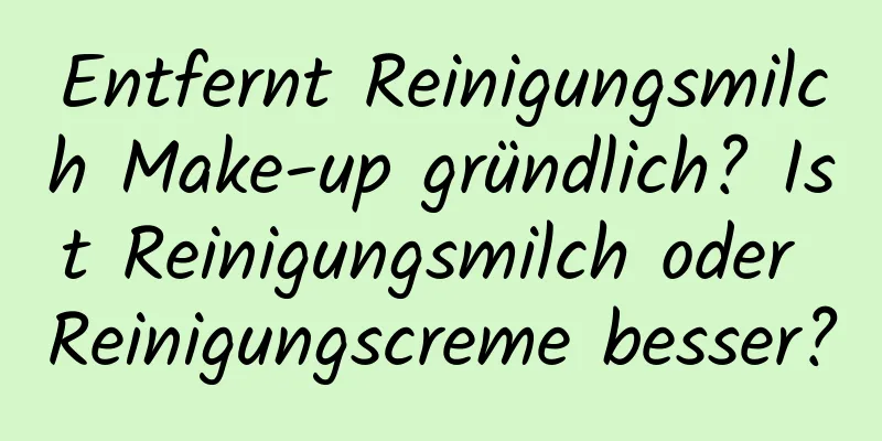 Entfernt Reinigungsmilch Make-up gründlich? Ist Reinigungsmilch oder Reinigungscreme besser?