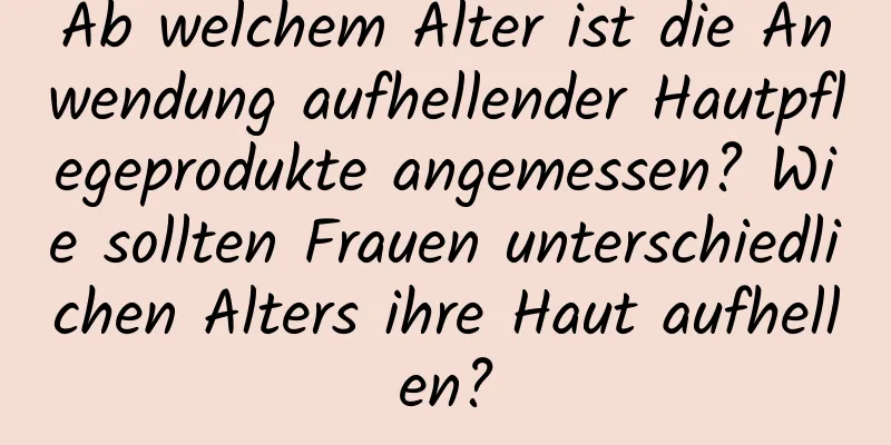 Ab welchem ​​Alter ist die Anwendung aufhellender Hautpflegeprodukte angemessen? Wie sollten Frauen unterschiedlichen Alters ihre Haut aufhellen?