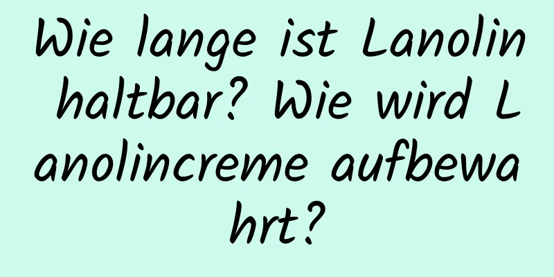 Wie lange ist Lanolin haltbar? Wie wird Lanolincreme aufbewahrt?