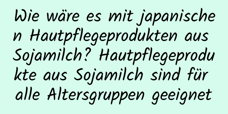 Wie wäre es mit japanischen Hautpflegeprodukten aus Sojamilch? Hautpflegeprodukte aus Sojamilch sind für alle Altersgruppen geeignet