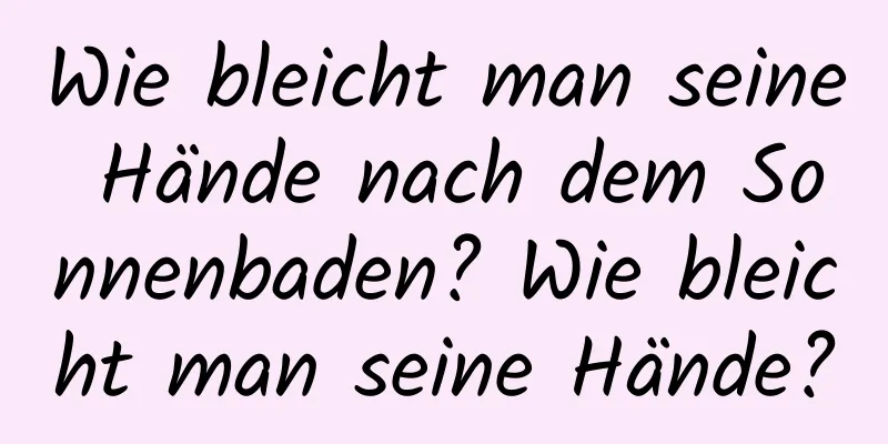 Wie bleicht man seine Hände nach dem Sonnenbaden? Wie bleicht man seine Hände?