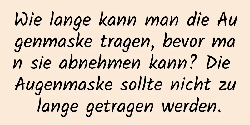 Wie lange kann man die Augenmaske tragen, bevor man sie abnehmen kann? Die Augenmaske sollte nicht zu lange getragen werden.