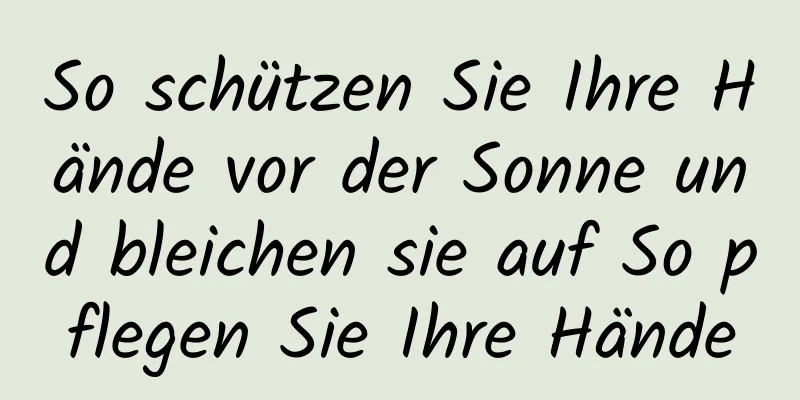 So schützen Sie Ihre Hände vor der Sonne und bleichen sie auf So pflegen Sie Ihre Hände