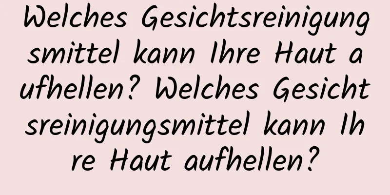 Welches Gesichtsreinigungsmittel kann Ihre Haut aufhellen? Welches Gesichtsreinigungsmittel kann Ihre Haut aufhellen?
