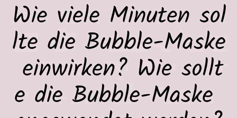 Wie viele Minuten sollte die Bubble-Maske einwirken? Wie sollte die Bubble-Maske angewendet werden?