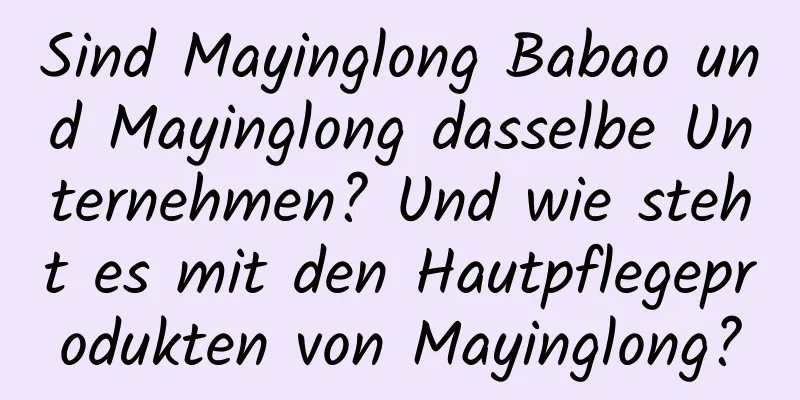 Sind Mayinglong Babao und Mayinglong dasselbe Unternehmen? Und wie steht es mit den Hautpflegeprodukten von Mayinglong?