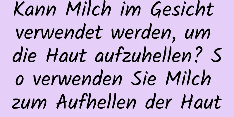 Kann Milch im Gesicht verwendet werden, um die Haut aufzuhellen? So verwenden Sie Milch zum Aufhellen der Haut