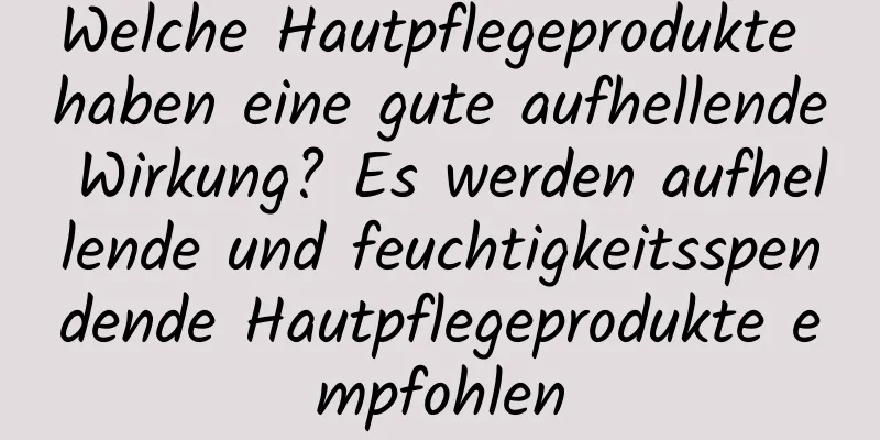 Welche Hautpflegeprodukte haben eine gute aufhellende Wirkung? Es werden aufhellende und feuchtigkeitsspendende Hautpflegeprodukte empfohlen