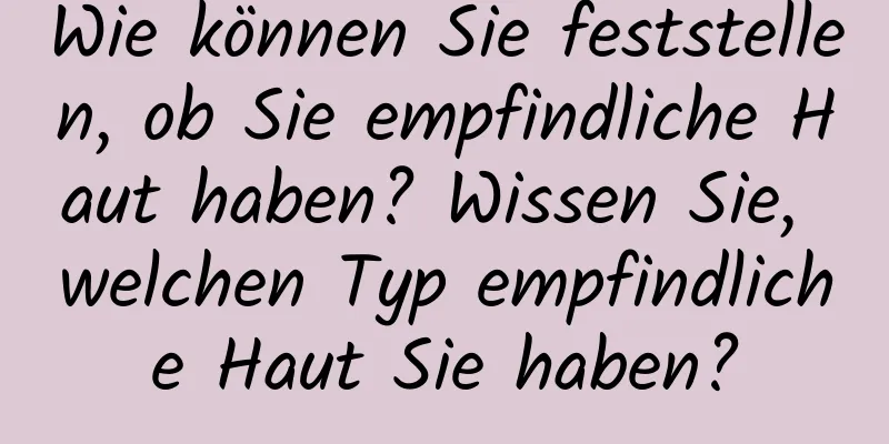 Wie können Sie feststellen, ob Sie empfindliche Haut haben? Wissen Sie, welchen Typ empfindliche Haut Sie haben?