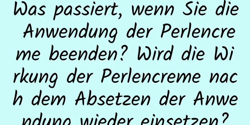 Was passiert, wenn Sie die Anwendung der Perlencreme beenden? Wird die Wirkung der Perlencreme nach dem Absetzen der Anwendung wieder einsetzen?