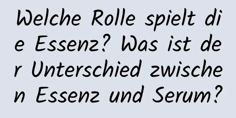Welche Rolle spielt die Essenz? Was ist der Unterschied zwischen Essenz und Serum?