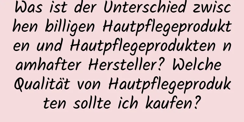 Was ist der Unterschied zwischen billigen Hautpflegeprodukten und Hautpflegeprodukten namhafter Hersteller? Welche Qualität von Hautpflegeprodukten sollte ich kaufen?