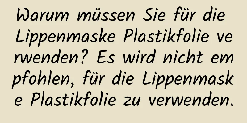 Warum müssen Sie für die Lippenmaske Plastikfolie verwenden? Es wird nicht empfohlen, für die Lippenmaske Plastikfolie zu verwenden.