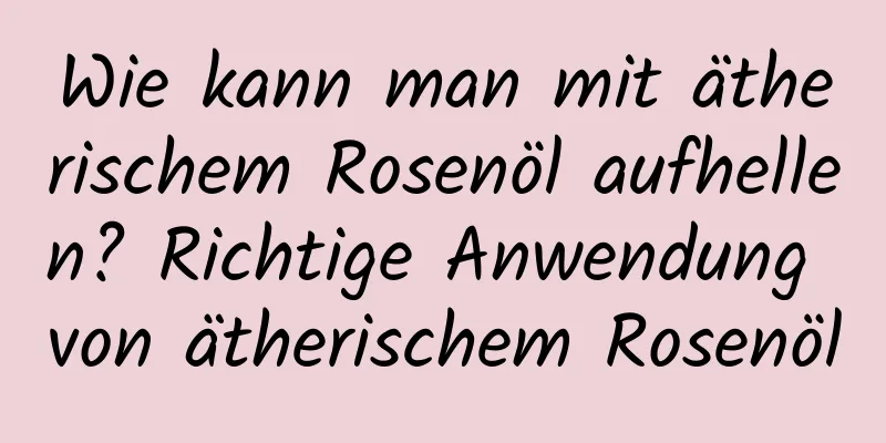 Wie kann man mit ätherischem Rosenöl aufhellen? Richtige Anwendung von ätherischem Rosenöl