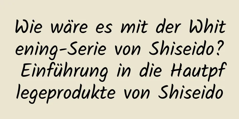 Wie wäre es mit der Whitening-Serie von Shiseido? Einführung in die Hautpflegeprodukte von Shiseido