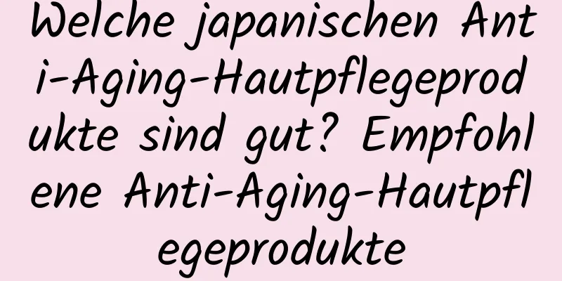 Welche japanischen Anti-Aging-Hautpflegeprodukte sind gut? Empfohlene Anti-Aging-Hautpflegeprodukte