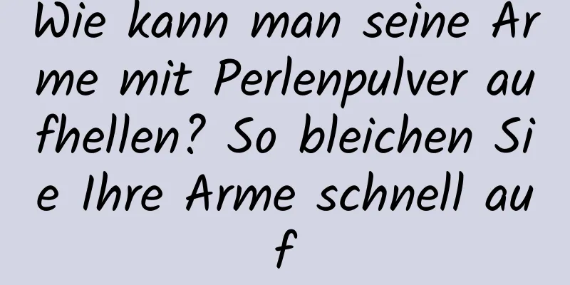 Wie kann man seine Arme mit Perlenpulver aufhellen? So bleichen Sie Ihre Arme schnell auf