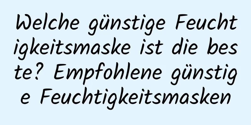 Welche günstige Feuchtigkeitsmaske ist die beste? Empfohlene günstige Feuchtigkeitsmasken