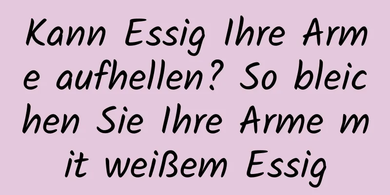 Kann Essig Ihre Arme aufhellen? So bleichen Sie Ihre Arme mit weißem Essig