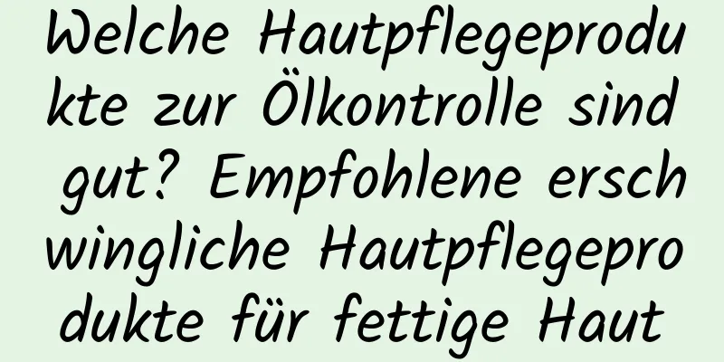Welche Hautpflegeprodukte zur Ölkontrolle sind gut? Empfohlene erschwingliche Hautpflegeprodukte für fettige Haut