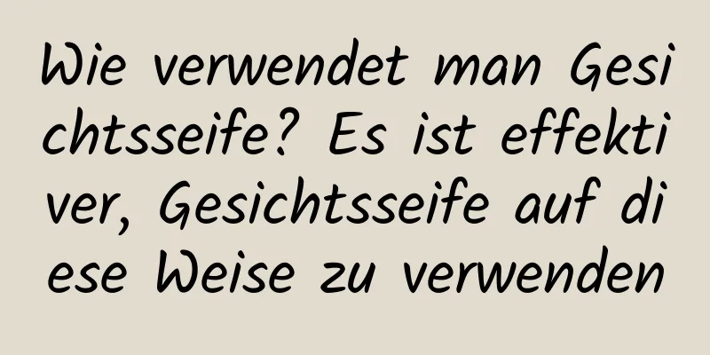 Wie verwendet man Gesichtsseife? Es ist effektiver, Gesichtsseife auf diese Weise zu verwenden