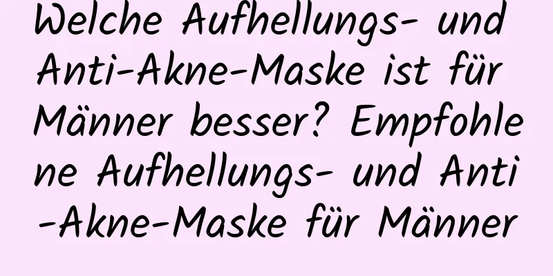 Welche Aufhellungs- und Anti-Akne-Maske ist für Männer besser? Empfohlene Aufhellungs- und Anti-Akne-Maske für Männer
