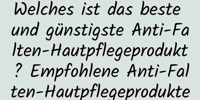Welches ist das beste und günstigste Anti-Falten-Hautpflegeprodukt? Empfohlene Anti-Falten-Hautpflegeprodukte