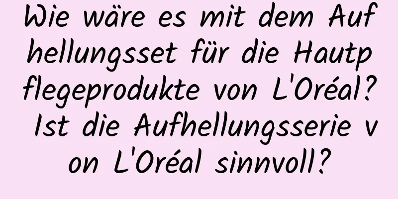 Wie wäre es mit dem Aufhellungsset für die Hautpflegeprodukte von L'Oréal? Ist die Aufhellungsserie von L'Oréal sinnvoll?