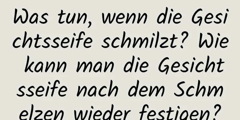 Was tun, wenn die Gesichtsseife schmilzt? Wie kann man die Gesichtsseife nach dem Schmelzen wieder festigen?