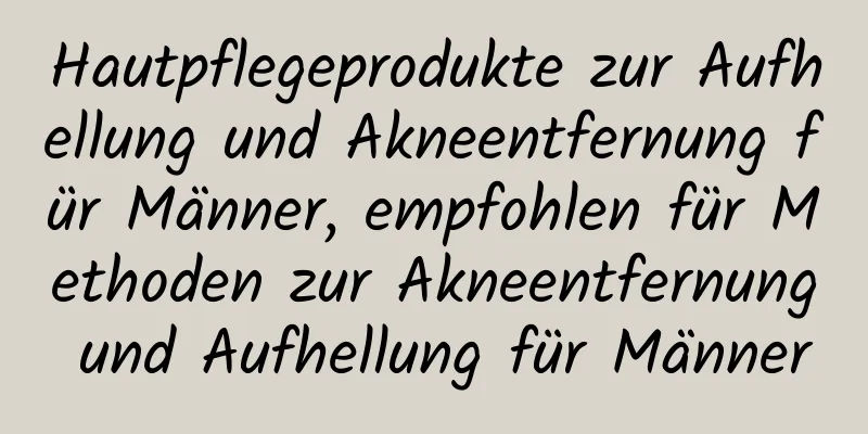 Hautpflegeprodukte zur Aufhellung und Akneentfernung für Männer, empfohlen für Methoden zur Akneentfernung und Aufhellung für Männer