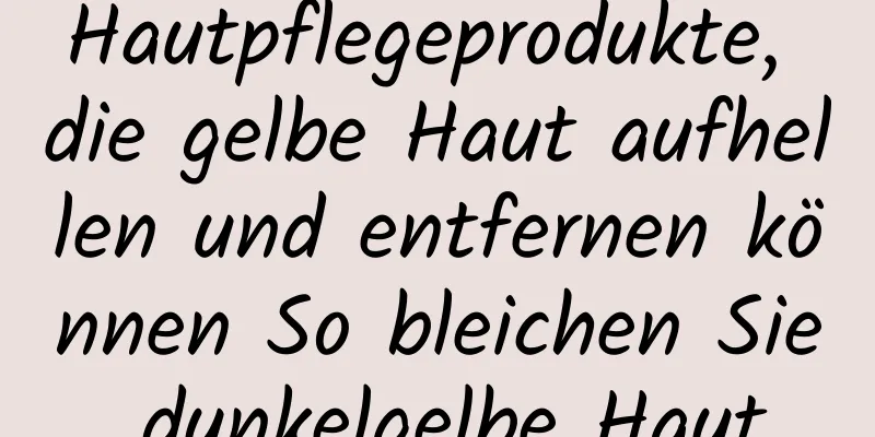 Hautpflegeprodukte, die gelbe Haut aufhellen und entfernen können So bleichen Sie dunkelgelbe Haut