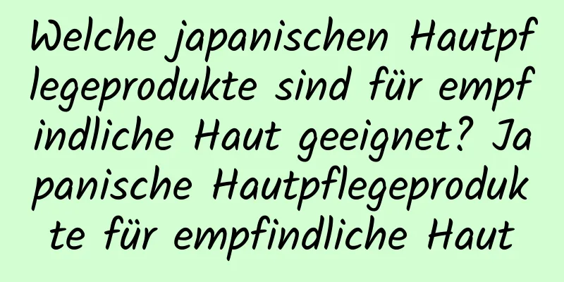 Welche japanischen Hautpflegeprodukte sind für empfindliche Haut geeignet? Japanische Hautpflegeprodukte für empfindliche Haut