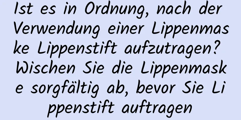 Ist es in Ordnung, nach der Verwendung einer Lippenmaske Lippenstift aufzutragen? Wischen Sie die Lippenmaske sorgfältig ab, bevor Sie Lippenstift auftragen