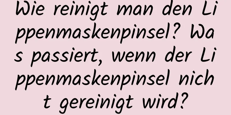 Wie reinigt man den Lippenmaskenpinsel? Was passiert, wenn der Lippenmaskenpinsel nicht gereinigt wird?