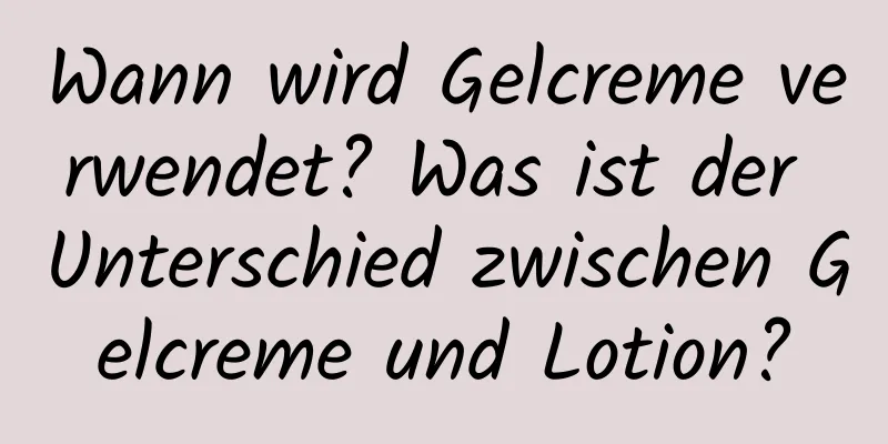Wann wird Gelcreme verwendet? Was ist der Unterschied zwischen Gelcreme und Lotion?
