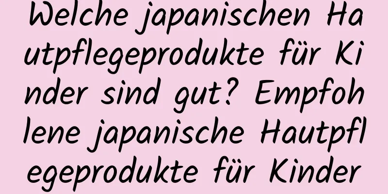 Welche japanischen Hautpflegeprodukte für Kinder sind gut? Empfohlene japanische Hautpflegeprodukte für Kinder