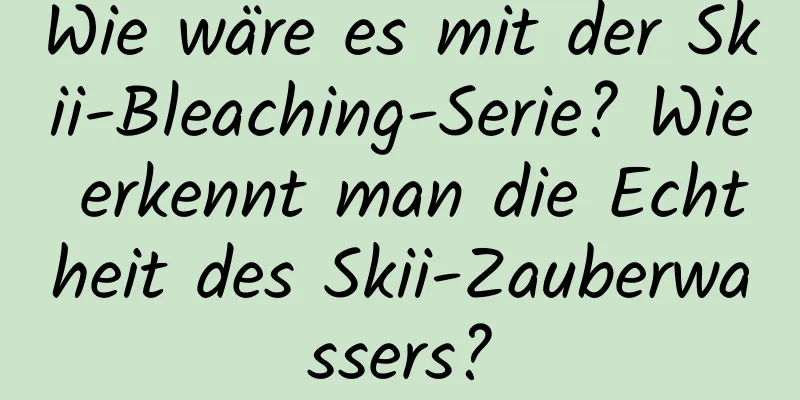 Wie wäre es mit der Skii-Bleaching-Serie? Wie erkennt man die Echtheit des Skii-Zauberwassers?