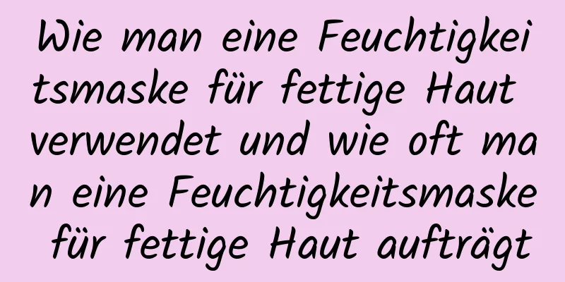 Wie man eine Feuchtigkeitsmaske für fettige Haut verwendet und wie oft man eine Feuchtigkeitsmaske für fettige Haut aufträgt