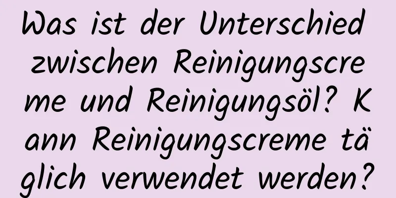 Was ist der Unterschied zwischen Reinigungscreme und Reinigungsöl? Kann Reinigungscreme täglich verwendet werden?