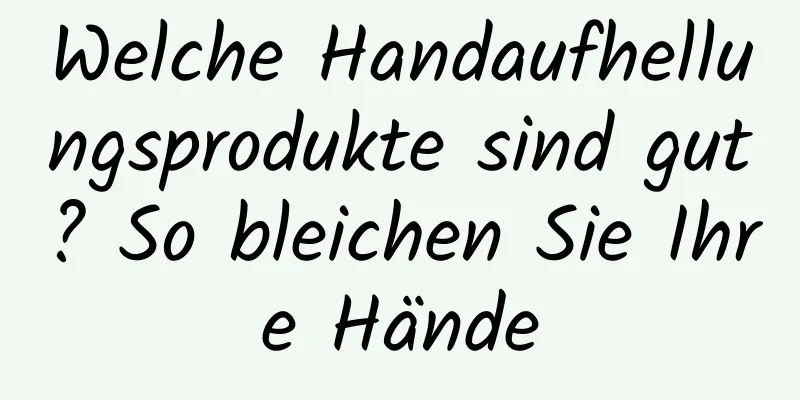 Welche Handaufhellungsprodukte sind gut? So bleichen Sie Ihre Hände