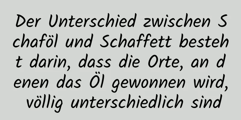 Der Unterschied zwischen Schaföl und Schaffett besteht darin, dass die Orte, an denen das Öl gewonnen wird, völlig unterschiedlich sind