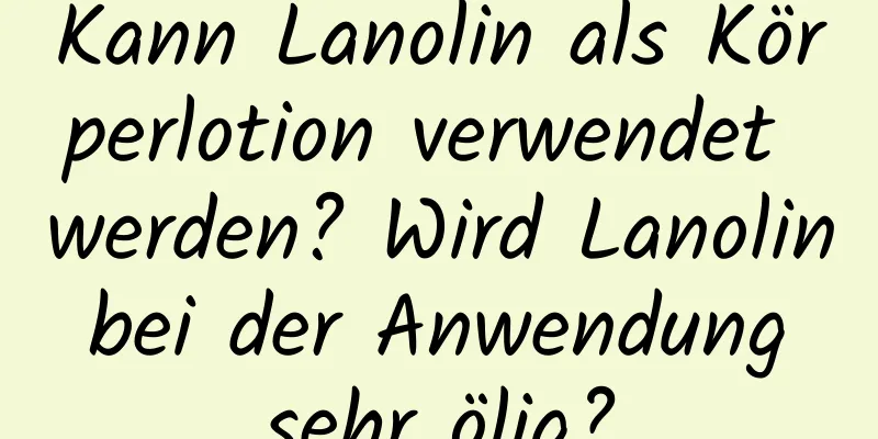 Kann Lanolin als Körperlotion verwendet werden? Wird Lanolin bei der Anwendung sehr ölig?