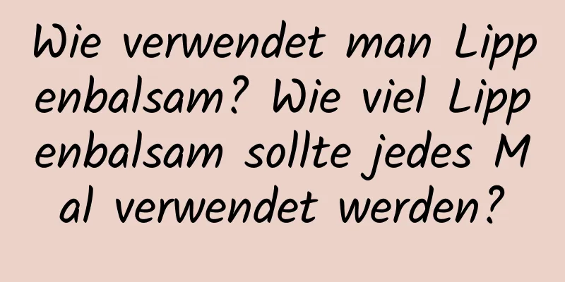 Wie verwendet man Lippenbalsam? Wie viel Lippenbalsam sollte jedes Mal verwendet werden?