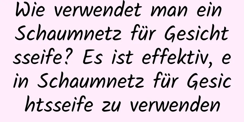 Wie verwendet man ein Schaumnetz für Gesichtsseife? Es ist effektiv, ein Schaumnetz für Gesichtsseife zu verwenden