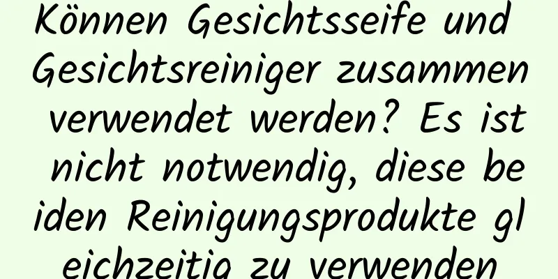Können Gesichtsseife und Gesichtsreiniger zusammen verwendet werden? Es ist nicht notwendig, diese beiden Reinigungsprodukte gleichzeitig zu verwenden
