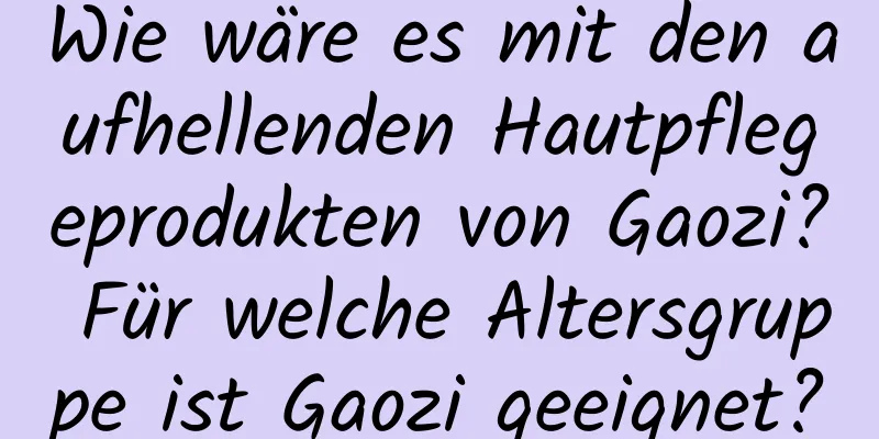 Wie wäre es mit den aufhellenden Hautpflegeprodukten von Gaozi? Für welche Altersgruppe ist Gaozi geeignet?