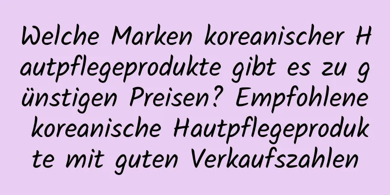 Welche Marken koreanischer Hautpflegeprodukte gibt es zu günstigen Preisen? Empfohlene koreanische Hautpflegeprodukte mit guten Verkaufszahlen
